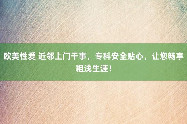 欧美性爱 近邻上门干事，专科安全贴心，让您畅享粗浅生涯！