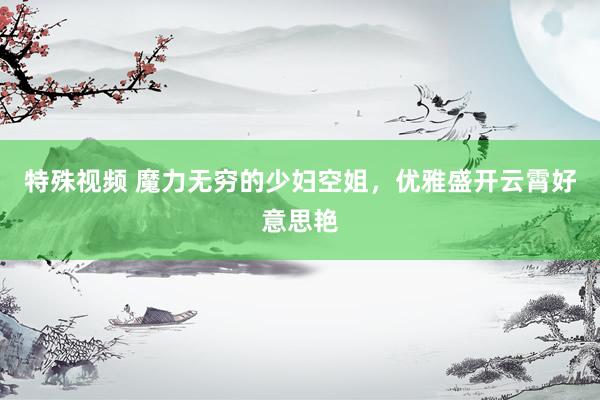 特殊视频 魔力无穷的少妇空姐，优雅盛开云霄好意思艳
