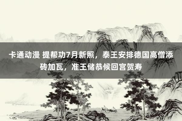 卡通动漫 提帮功7月新照，泰王安排德国高僧添砖加瓦，准王储恭候回宫贺寿