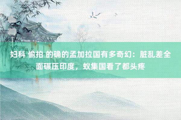 妇科 偷拍 的确的孟加拉国有多奇幻：脏乱差全面碾压印度，蚁集国看了都头疼