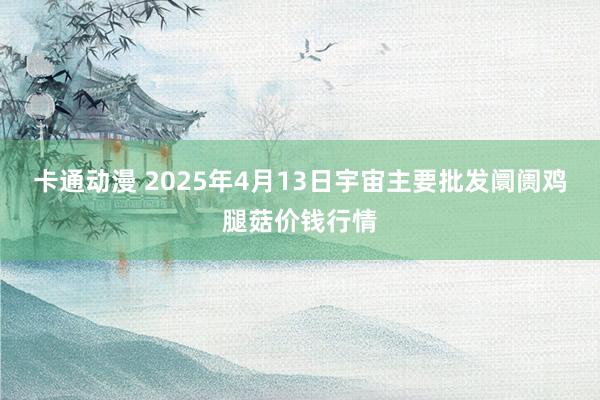 卡通动漫 2025年4月13日宇宙主要批发阛阓鸡腿菇价钱行情