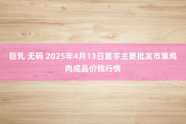 巨乳 无码 2025年4月13日寰宇主要批发市集鸡肉成品价钱行情