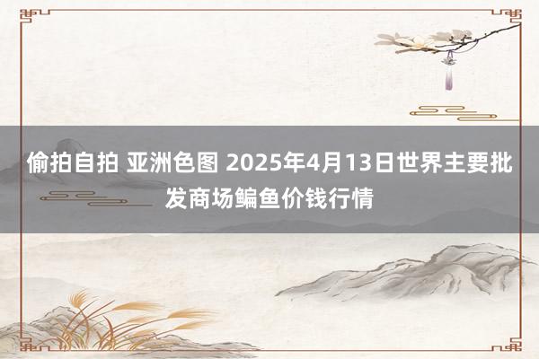 偷拍自拍 亚洲色图 2025年4月13日世界主要批发商场鳊鱼价钱行情