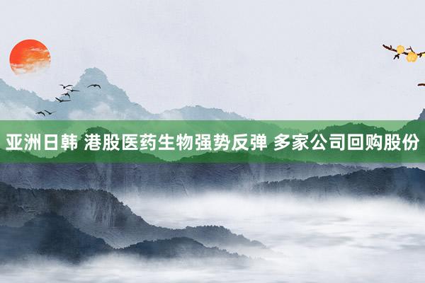 亚洲日韩 港股医药生物强势反弹 多家公司回购股份