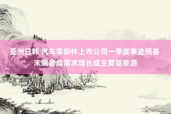 亚洲日韩 汽车零部件上市公司一季度事迹预喜 末端奢靡需求增长成主要驱能源