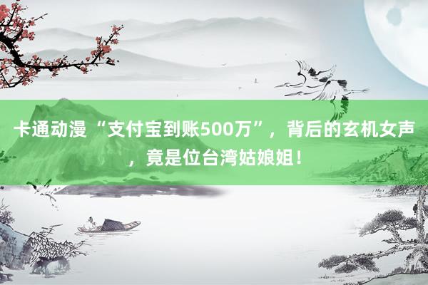 卡通动漫 “支付宝到账500万”，背后的玄机女声，竟是位台湾姑娘姐！