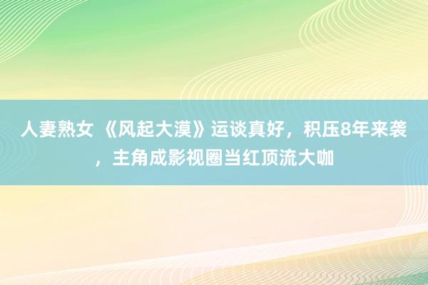 人妻熟女 《风起大漠》运谈真好，积压8年来袭，主角成影视圈当红顶流大咖