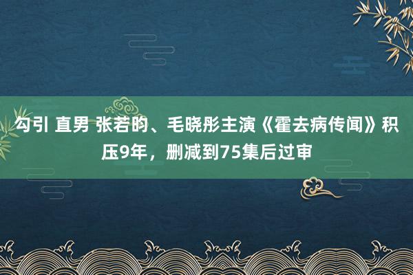 勾引 直男 张若昀、毛晓彤主演《霍去病传闻》积压9年，删减到75集后过审