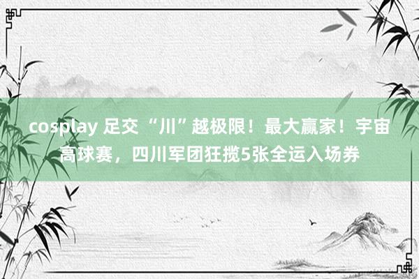cosplay 足交 “川”越极限！最大赢家！宇宙高球赛，四川军团狂揽5张全运入场券