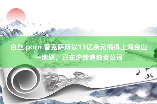 白丝 porn 雷克萨斯以13亿余元摘得上海金山一地块，已在沪缔造独资公司