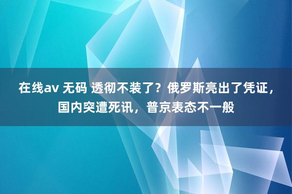 在线av 无码 透彻不装了？俄罗斯亮出了凭证，国内突遭死讯，普京表态不一般