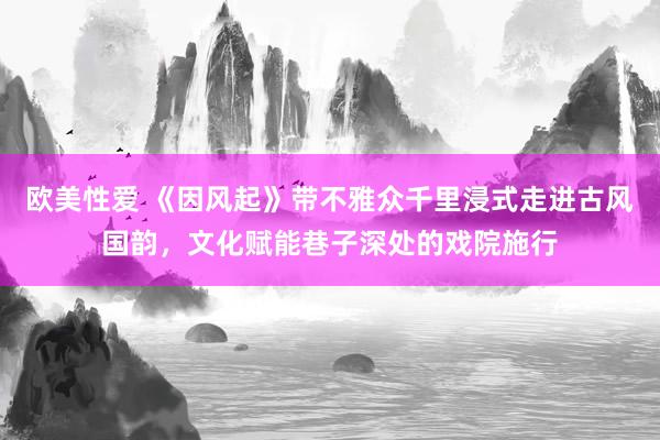 欧美性爱 《因风起》带不雅众千里浸式走进古风国韵，文化赋能巷子深处的戏院施行