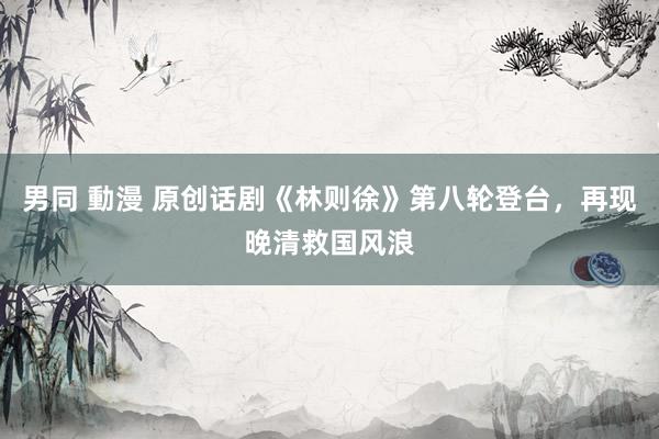 男同 動漫 原创话剧《林则徐》第八轮登台，再现晚清救国风浪