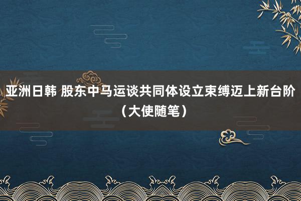 亚洲日韩 股东中马运谈共同体设立束缚迈上新台阶（大使随笔）