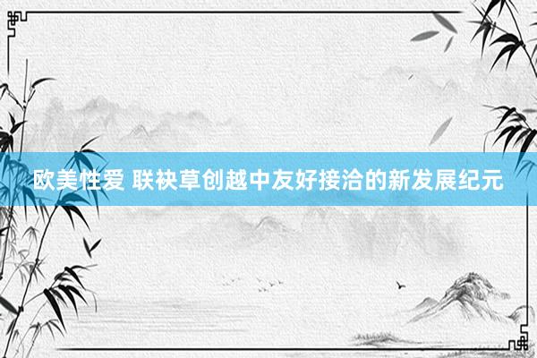欧美性爱 联袂草创越中友好接洽的新发展纪元