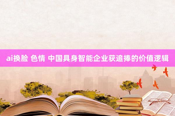 ai换脸 色情 中国具身智能企业获追捧的价值逻辑