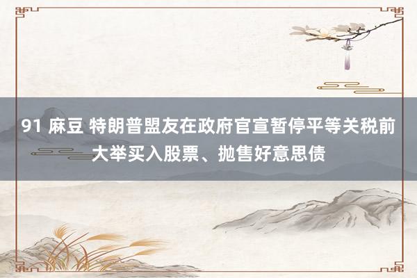 91 麻豆 特朗普盟友在政府官宣暂停平等关税前大举买入股票、抛售好意思债