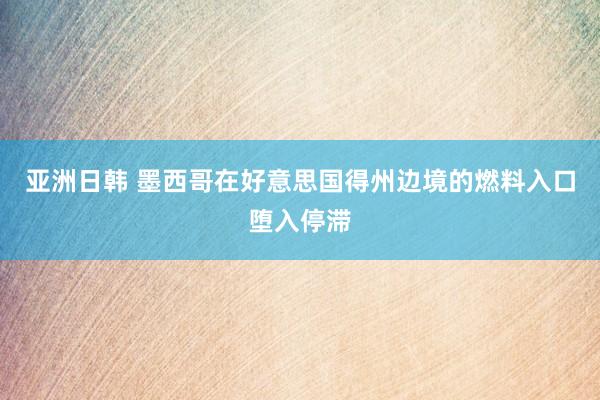 亚洲日韩 墨西哥在好意思国得州边境的燃料入口堕入停滞