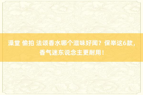 澡堂 偷拍 法颂香水哪个滋味好闻？保举这6款，香气迷东说念主更耐用！