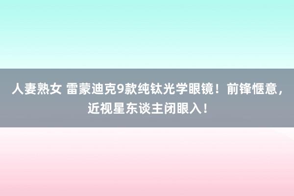 人妻熟女 雷蒙迪克9款纯钛光学眼镜！前锋惬意，近视星东谈主闭眼入！