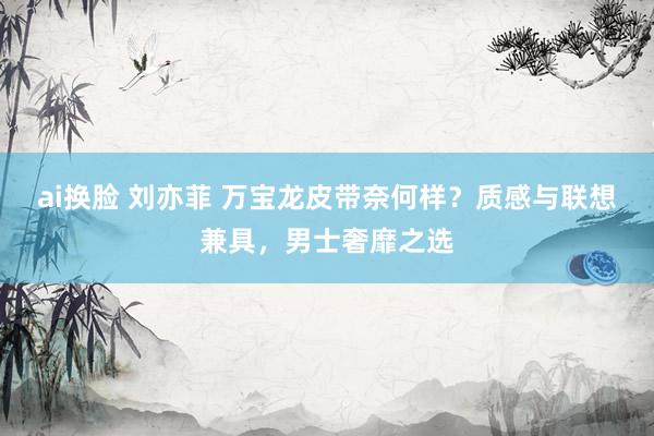 ai换脸 刘亦菲 万宝龙皮带奈何样？质感与联想兼具，男士奢靡之选