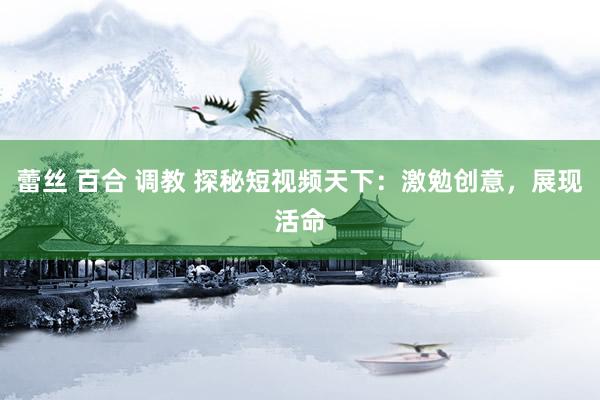 蕾丝 百合 调教 探秘短视频天下：激勉创意，展现活命