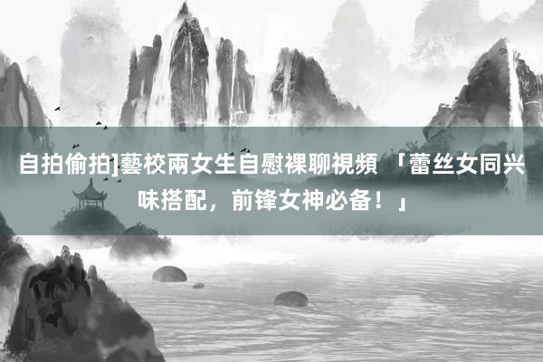 自拍偷拍]藝校兩女生自慰裸聊視頻 「蕾丝女同兴味搭配，前锋女神必备！」