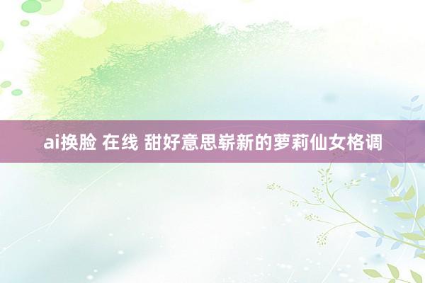 ai换脸 在线 甜好意思崭新的萝莉仙女格调
