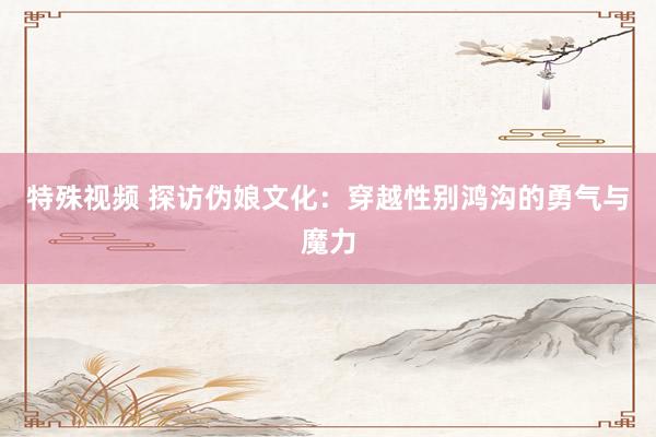 特殊视频 探访伪娘文化：穿越性别鸿沟的勇气与魔力