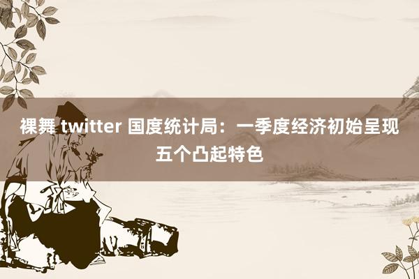 裸舞 twitter 国度统计局：一季度经济初始呈现五个凸起特色