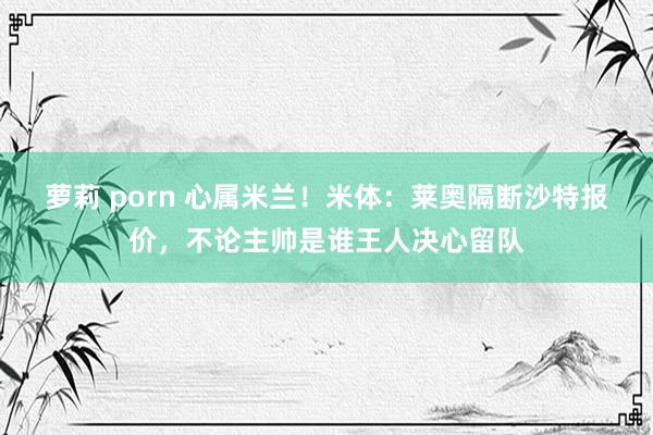 萝莉 porn 心属米兰！米体：莱奥隔断沙特报价，不论主帅是谁王人决心留队