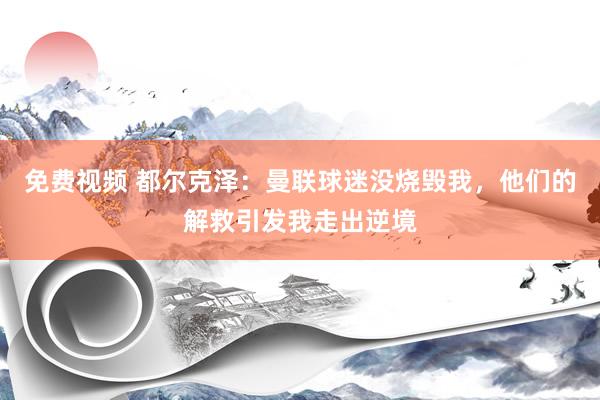 免费视频 都尔克泽：曼联球迷没烧毁我，他们的解救引发我走出逆境