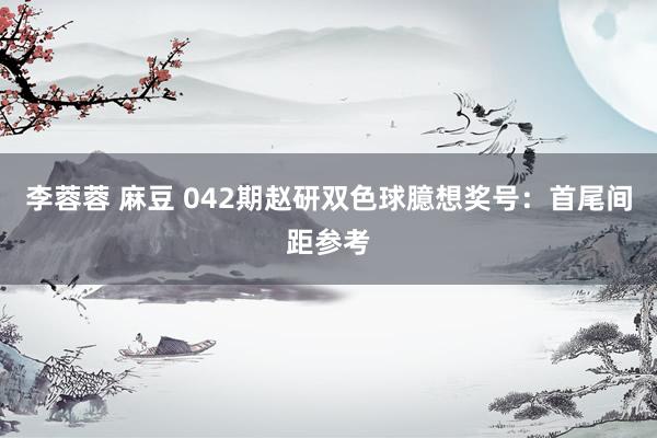 李蓉蓉 麻豆 042期赵研双色球臆想奖号：首尾间距参考