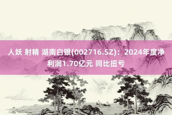 人妖 射精 湖南白银(002716.SZ)：2024年度净利润1.70亿元 同比扭亏