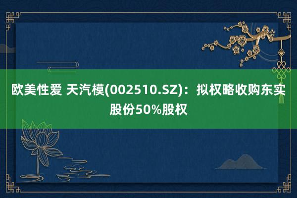 欧美性爱 天汽模(002510.SZ)：拟权略收购东实股份50%股权