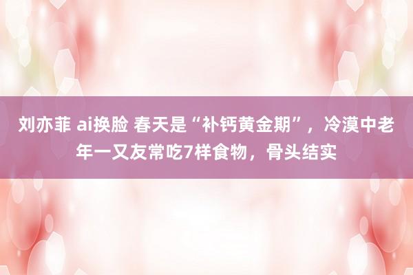 刘亦菲 ai换脸 春天是“补钙黄金期”，冷漠中老年一又友常吃7样食物，骨头结实