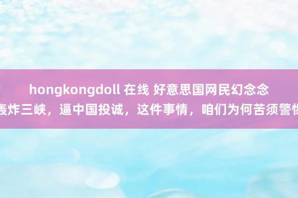 hongkongdoll 在线 好意思国网民幻念念轰炸三峡，逼中国投诚，这件事情，咱们为何苦须警惕