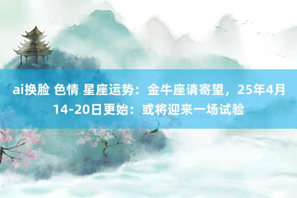 ai换脸 色情 星座运势：金牛座请寄望，25年4月14-20日更始：或将迎来一场试验