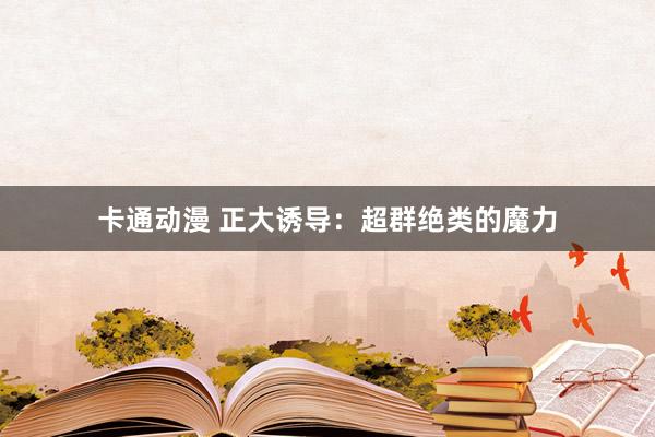卡通动漫 正大诱导：超群绝类的魔力