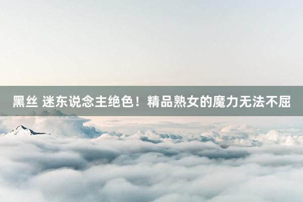 黑丝 迷东说念主绝色！精品熟女的魔力无法不屈