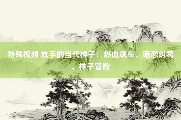 特殊视频 放手的当代样子：热血飙车、暗恋纠葛、样子冒险