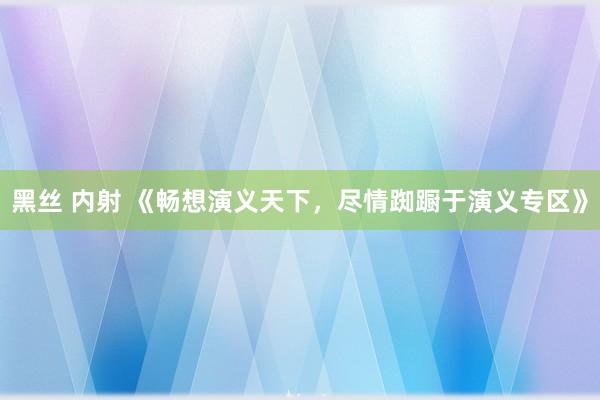 黑丝 内射 《畅想演义天下，尽情踟蹰于演义专区》