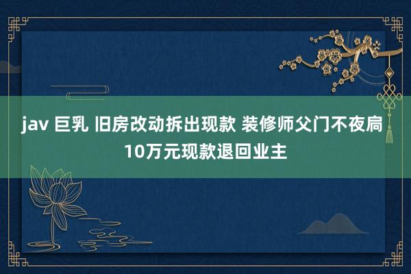 jav 巨乳 旧房改动拆出现款 装修师父门不夜扃 10万元现款退回业主
