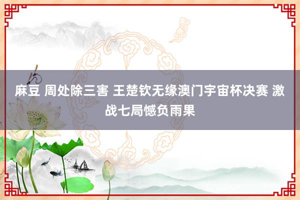 麻豆 周处除三害 王楚钦无缘澳门宇宙杯决赛 激战七局憾负雨果