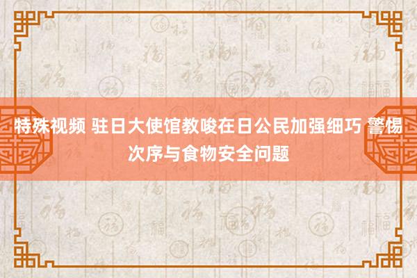 特殊视频 驻日大使馆教唆在日公民加强细巧 警惕次序与食物安全问题