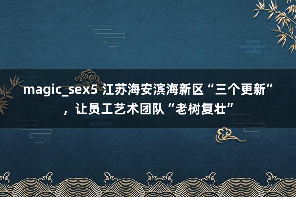 magic_sex5 江苏海安滨海新区“三个更新”，让员工艺术团队“老树复壮”