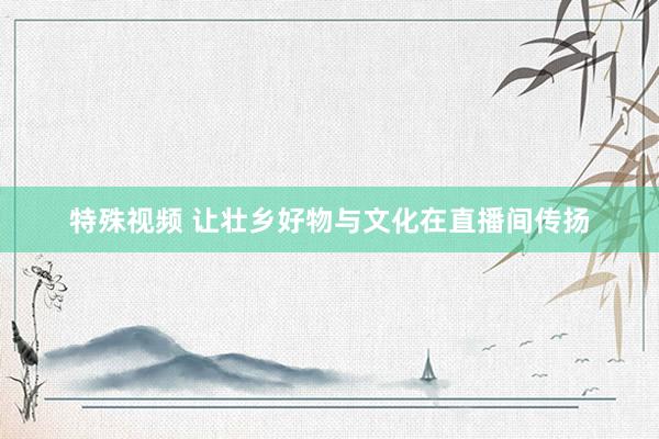 特殊视频 让壮乡好物与文化在直播间传扬