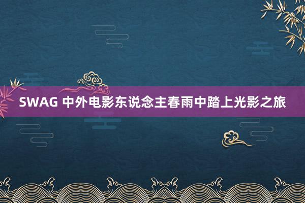 SWAG 中外电影东说念主春雨中踏上光影之旅
