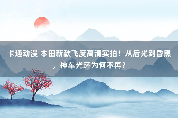卡通动漫 本田新款飞度高清实拍！从后光到昏黑，神车光环为何不再？