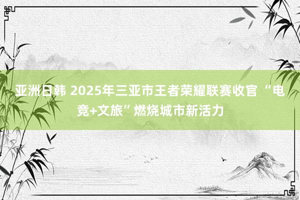 亚洲日韩 2025年三亚市王者荣耀联赛收官 “电竞+文旅”燃烧城市新活力